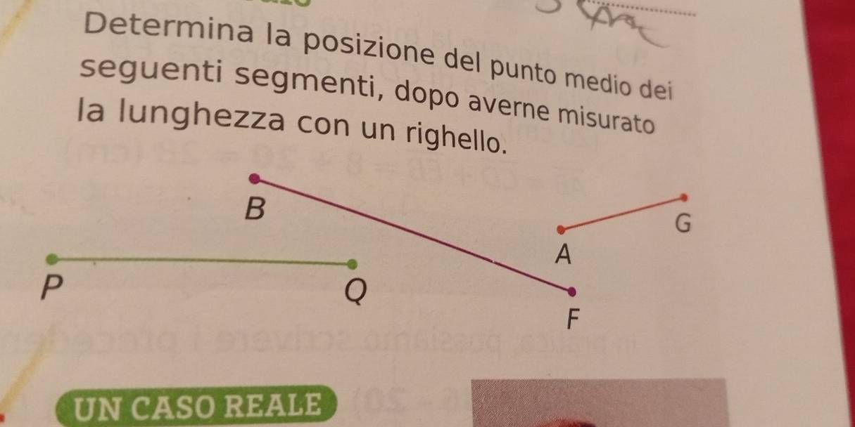 Determina la posizione del punto medio dei
seguenti segmenti, dopo averne misurato
Ia lunghezza con un righello.
B
G
A
P
Q
F
UN CASO REALE