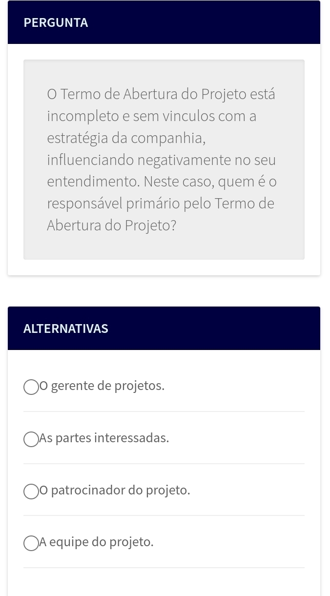 PERGUNTA 
O Termo de Abertura do Projeto está 
incompleto e sem vinculos com a 
estratégia da companhia, 
influenciando negativamente no seu 
entendimento. Neste caso, quem é o 
responsável primário pelo Termo de 
Abertura do Projeto? 
ALTERNATIVAS 
O gerente de projetos. 
_ 
As partes interessadas. 
_ 
O patrocinador do projeto. 
_ 
A equipe do projeto. 
_