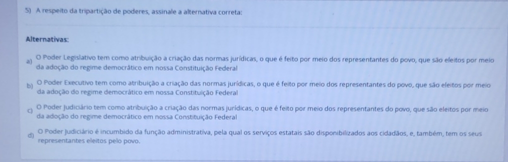 A respeito da tripartição de poderes, assinale a alternativa correta:
_
Alternativas:
a) O Poder Legislativo tem como atribuição a criação das normas jurídicas, o que é feito por meio dos representantes do povo, que são eleitos por meio
da adoção do regime democrático em nossa Constituição Federal
p O Poder Executivo tem como atribuição a criação das normas jurídicas, o que é feito por meio dos representantes do povo, que são eleitos por meio
da adoção do regime democrático em nossa Constituição Federal
O Poder Judiciário tem como atribuição a criação das normas jurídicas, o que é feito por meio dos representantes do povo, que são eleitos por meio
da adoção do regime democrático em nossa Constituição Federal
d) O Poder Judiciário é incumbido da função administrativa, pela qual os serviços estatais são disponibilizados aos cidadãos, e, também, tem os seus
representantes eleitos pelo povo.