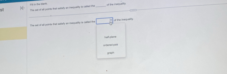 Fill in the blank.
st The set of all points that satisfy an inequality is called the _of the inequality.
The set of all points that satisfy an inequality is called the of the inequality.
half-plane
ordered-pair
graph