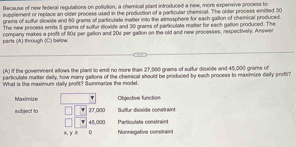 Because of new federal regulations on pollution, a chemical plant introduced a new, more expensive process to
supplement or replace an older process used in the production of a particular chemical. The older process emitted 30
grams of sulfur dioxide and 60 grams of particulate matter into the atmosphere for each gallon of chemical produced.
The new process emits 5 grams of sulfur dioxide and 30 grams of particulate matter for each gallon produced. The
company makes a profit of 80¢ per gallon and 20¢ per gallon on the old and new processes, respectively. Answer
parts (A) through (C) below.
(A) If the government allows the plant to emit no more than 27,000 grams of sulfur dioxide and 45,000 grams of
particulate matter daily, how many gallons of the chemical should be produced by each process to maximize daily profit?
What is the maximum daily profit? Summarize the model.
Maximize Objective function
subject to 27,000 Sulfur dioxide constraint
45,000 Particulate constraint
x, y≥ 0 Nonnegative constraint