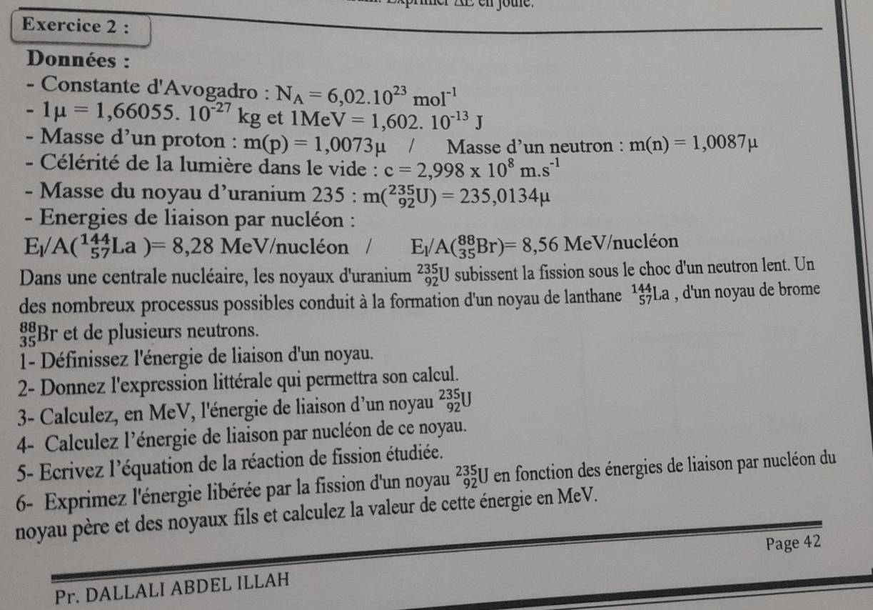 her AE en jote.
Exercice 2 :
Données :
- Constante d'Avogadro : N_A=6,02.10^(23)mol^(-1)
-1mu =1,66055.10^(-27)kg et 1Me V=1,602.10^(-13)J
- Masse d’un proton : m(p)=1,0073mu / Masse d’un neutron : m(n)=1,0087mu
- Célérité de la lumière dans le vide : c=2,998* 10^8m.s^(-1)
- Masse du noyau d’uranium 235:m(_(92)^(235)U)=235,0134mu
- Energies de liaison par nucléon :
E_1/A(^144_57La)=8,28 MeV/nucléon / E_1/A(_(35)^(88)Br)=8,56MeV/nucleon
Dans une centrale nucléaire, les noyaux d'uranium _(92)^(235)U subissent la fission sous le choc d'un neutron lent. Un
des nombreux processus possibles conduit à la formation d'un noyau de lanthane _(57)^(144)La , d'un noyau de brome
Br et de plusieurs neutrons.
1- Définissez l'énergie de liaison d'un noyau.
2- Donnez l'expression littérale qui permettra son calcul.
3- Calculez, en MeV, l'énergie de liaison d'un noyau _(92)^(235)U
4- Calculez l’énergie de liaison par nucléon de ce noyau.
5- Ecrivez l'équation de la réaction de fission étudiée.
6- Exprimez l'énergie libérée par la fission d'un noyau _(92)^(235)Uen fonction des énergies de liaison par nucléon du
noyau père et des noyaux fils et calculez la valeur de cette énergie en MeV.
Page 42
Pr. DALLALI ABDEL ILLAH