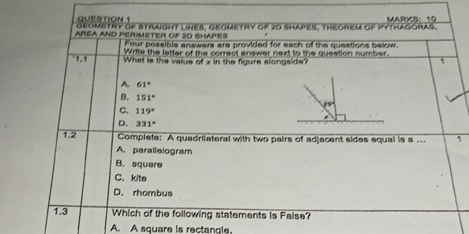 MARKS： 10
geometry of Straight lines, geomeTry of 20 shapes, theoreM of pythagoras.
AREA AND PERIMETER OF 2D SHAPES
Four possible answers are provided for each of the questions below.
Write the letter of the correct answer next to the question number.
1.1 What is the value of x in the figure alongside? 1
A. 61°
B. 151°
C. 119°
D. 331°
1.2 Complete: A quadriiateral with two pairs of adjacent sides equal is a ... 1
A. parallelogram
B. square
C. kite
D. rhombus
1.3 Which of the following statements is False?
A. A square is rectangle.