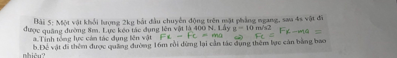 Một vật khối lượng 2kg bắt đầu chuyển động trên mặt phẳng ngang, sau 4s vật đi 
được quãng đường 8m. Lực kéo tác dụng lên vật là 400 N. Lấy g=10m/s2
a.Tính tổng lực cản tác dụng lên vật 
b.Đề vật đi thêm được quãng đường 16m rồi dừng lại cần tác dụng thêm lực cản bằng bao 
nhiêu?