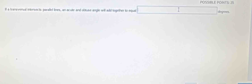POSSIBLE POINTS: 25 
1 
If a transversal intersects parallel lines, an acute and obtuse angle will add together to equal degrees.