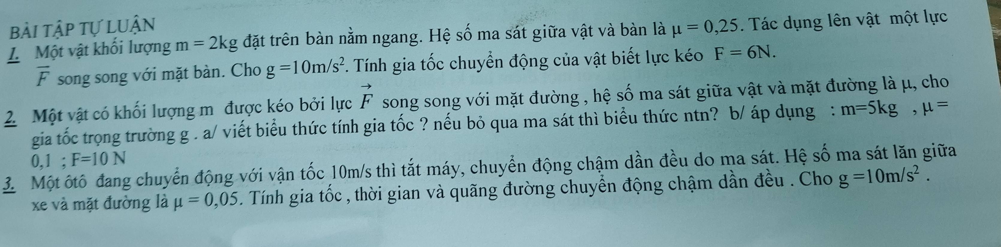 bài tập tự LUận 
L Một vật khối lượng m=2kg đặt trên bàn nằm ngang. Hệ số ma sát giữa vật và bàn là mu =0,25. Tác dụng lên vật một lực
overline F song song với mặt bàn. Cho g=10m/s^2. Tính gia tốc chuyển động của vật biết lực kéo F=6N. 
2 Một vật có khối lượng m được kéo bởi lực vector F song song với mặt đường , hệ số ma sát giữa vật và mặt đường là μ, cho 
gia tốc trọng trường g. a/ viết biểu thức tính gia tốc ? nếu bỏ qua ma sát thì biểu thức ntn? b/ áp dụng : m=5kg, mu =
0, 1; F=10N
3 Một ốtô đang chuyển động với vận tốc 10m/s thì tắt máy, chuyển động chậm dần đều do ma sát. Hệ số ma sát lăn giữa 
xe và mặt đường là mu =0,05. Tính gia tốc , thời gian và quãng đường chuyển động chậm dần đều . Cho g=10m/s^2.