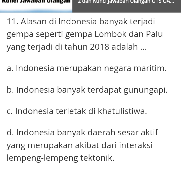 Küner Jawaban Ulangan 2 đan Künci Jawaban Olangan UTS UA...
11. Alasan di Indonesia banyak terjadi
gempa seperti gempa Lombok dan Palu
yang terjadi di tahun 2018 adalah ...
a. Indonesia merupakan negara maritim.
b. Indonesia banyak terdapat gunungapi.
c. Indonesia terletak di khatulistiwa.
d. Indonesia banyak daerah sesar aktif
yang merupakan akibat dari interaksi
lempeng-lempeng tektonik.