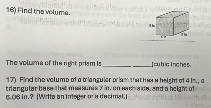 Find the volume. 
The volume of the right prism is __(cubic inches. 
17) Find the volume of a triangular prism that has a height of 4 in., a 
triangular base that measures 7 in. on each side, and a height of
6.06 in.? (Write an integer or a decimal.)