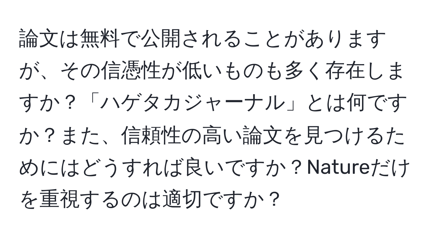 論文は無料で公開されることがありますが、その信憑性が低いものも多く存在しますか？「ハゲタカジャーナル」とは何ですか？また、信頼性の高い論文を見つけるためにはどうすれば良いですか？Natureだけを重視するのは適切ですか？