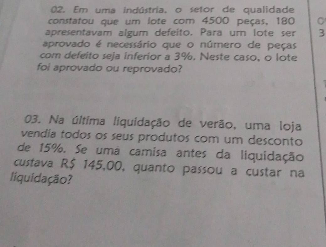 Em uma indústria, o setor de qualidade 
constatou que um lote com 4500 peças, 180
apresentavam algum defeito. Para um lote ser 3
aprovado é necessário que o número de peças 
com defeito seja inferior a 3%. Neste caso, o lote 
foi aprovado ou reprovado? 
03. Na última liquidação de verão, uma loja 
vendia todos os seus produtos com um desconto 
de 15%. Se uma camisa antes da liquidação 
custava R$ 145,00, quanto passou a custar na 
liquidação?