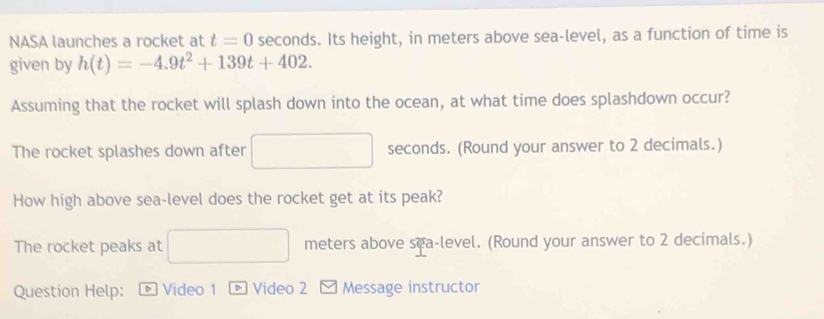 NASA launches a rocket at t=0 seconds. Its height, in meters above sea-level, as a function of time is 
given by h(t)=-4.9t^2+139t+402. 
Assuming that the rocket will splash down into the ocean, at what time does splashdown occur? 
The rocket splashes down after □ seconds. (Round your answer to 2 decimals.) 
How high above sea-level does the rocket get at its peak? 
The rocket peaks at x_IN=() meters above sea-level. (Round your answer to 2 decimals.) 
Question Help: D Video 1 - Video 2 - Message instructor