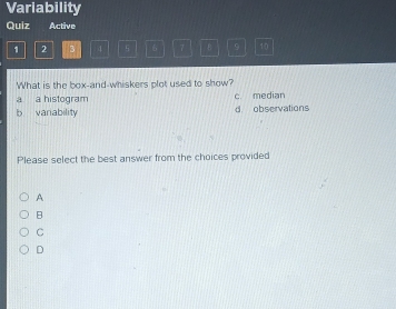 Variability
Quiz Active
1 2 3 4 5 6 7 8 9 10
What is the box-and-whiskers plot used to show?
a a histogram c. median
b vanability d. observations
Please select the best answer from the choices provided
A
B
C
D