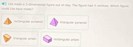 Lila made a 3 -dimensional figure out of clay. The figure had 4 vertices. Which figure
could Lila have made?
rectangular pyramid triangular pyramid
triangular prism rectangular prism