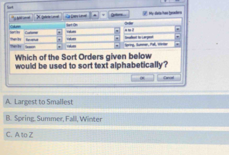 Sort
'' Ad Lenvel X peliete Level *a Copy Level Options..= My diata has beaders
Colunn Sort On Order
Sort by Custorer Values A t Z
Then Iy Revenue Values Smallest: to Largest
Then by Season Values Spring, Summer, Fall, Winter
Which of the Sort Orders given below
would be used to sort text alphabetically?
Cancel
A. Largest to Smallest
B. Spring, Summer, Fall, Winter
C. A to Z