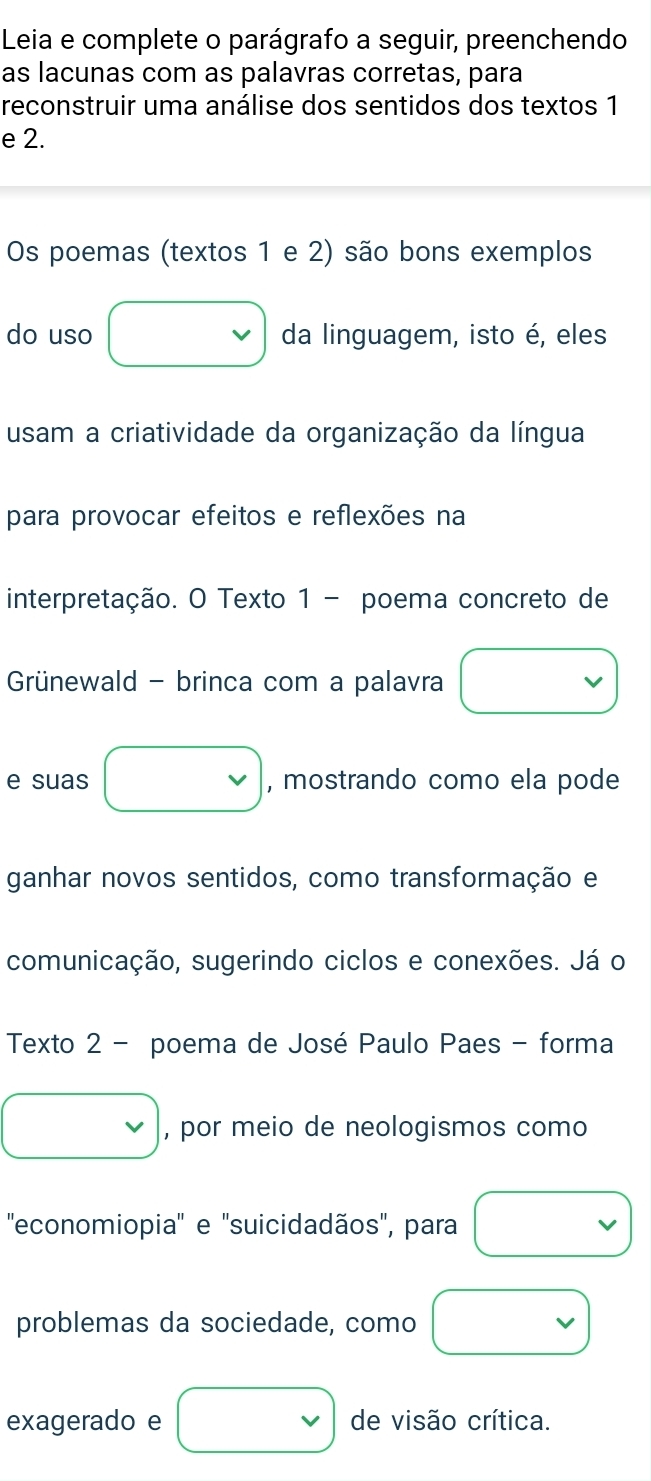 Leia e complete o parágrafo a seguir, preenchendo 
as lacunas com as palavras corretas, para 
reconstruir uma análise dos sentidos dos textos 1
e 2. 
Os poemas (textos 1 e 2) são bons exemplos 
do uso □ da linguagem, isto é, eles 
usam a criatividade da organização da língua 
para provocar efeitos e reflexões na 
interpretação. O Texto 1 - poema concreto de 
Grünewald - brinca com a palavra □ 
e suas □ , mostrando como ela pode 
ganhar novos sentidos, como transformação e 
comunicação, sugerindo ciclos e conexões. Já o 
Texto 2 - poema de José Paulo Paes - forma 
□ , por meio de neologismos como 
''economiopia'' e ''suicidadãos'', para □ 
problemas da sociedade, como □ vee  
exagerado e □ de visão crítica.