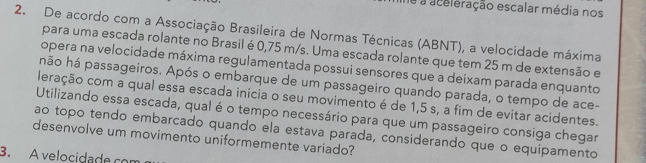 ne a aceleração escalar média nos 
2. De acordo com a Associação Brasileira de Normas Técnicas (ABNT), a velocidade máxima 
para uma escada rolante no Brasil é 0,75 m/s. Uma escada rolante que tem 25 m de extensão e 
opera na velocidade máxima regulamentada possui sensores que a deixam parada enquanto 
hão há passageiros. Após o embarque de um passageiro quando parada, o tempo de ace- 
leração com a qual essa escada inicia o seu movimento é de 1,5 s, a fim de evitar acidentes. 
Utilizando essa escada, qual é o tempo necessário para que um passageiro consiga chegar 
ao topo tendo embarcado quando ela estava parada, considerando que o equipamento 
desenvolve um movimento uniformemente variado? 
3. A velocidade com