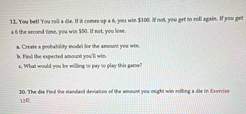 You bet! You roll a die. If it comes up a 6, you win $100. If not, you get to roll again. If you get 
a 6 the second time, you win $50. If not, you lose. 
a. Create a probability model for the amount you win. 
b. Find the expected amount you’ll win. 
c. What would you be willing to pay to play this game? 
20. The die Find the standard deviation of the amount you might win rolling a die in Exercise
12□.