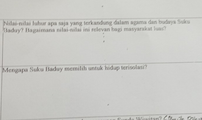 Nilai-nilai luhur apa saja yang terkandung dalam agama dan budaya Suku 
Baduy? Bagaimana nilai-nilai ini relevan bagi masyarakat luas? 
Mengapa Suku Baduy memilih untuk hidup terisolasi?