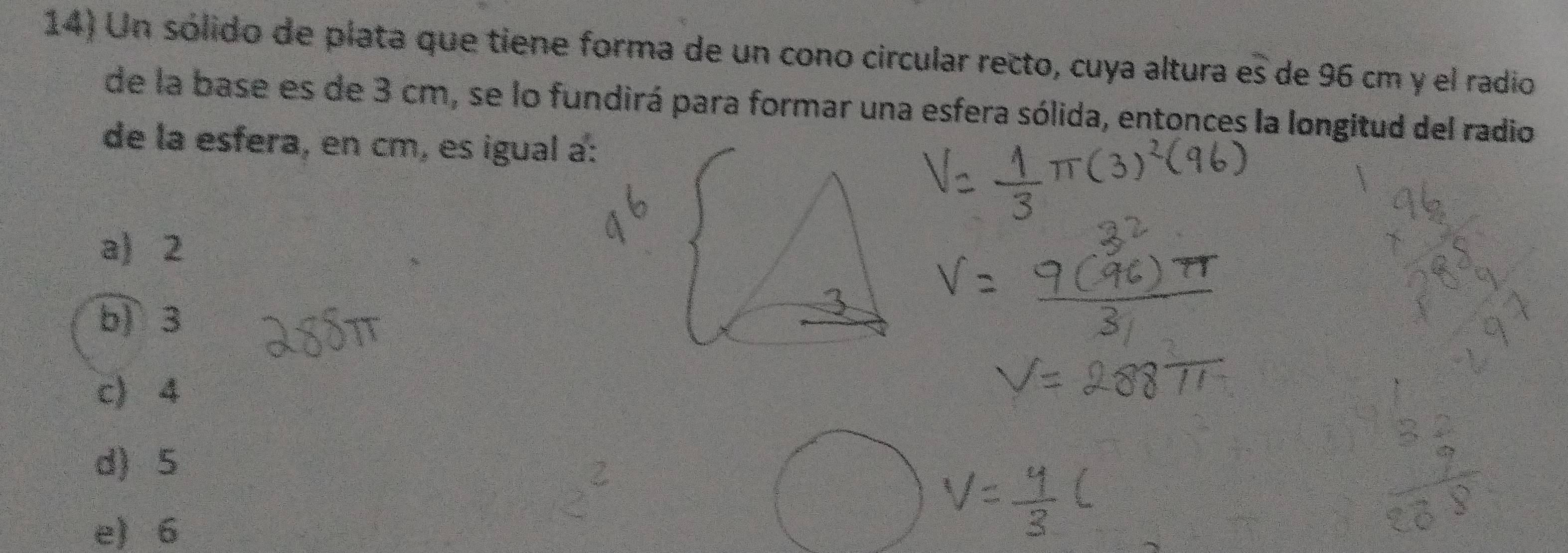 Un sólido de plata que tiene forma de un cono circular recto, cuya altura es de 96 cm y el radio
de la base es de 3 cm, se lo fundirá para formar una esfera sólida, entonces la longitud del radio
de la esfera, en cm, es igual a:
a) 2
b) 3
c) 4
d) 5
e) 6