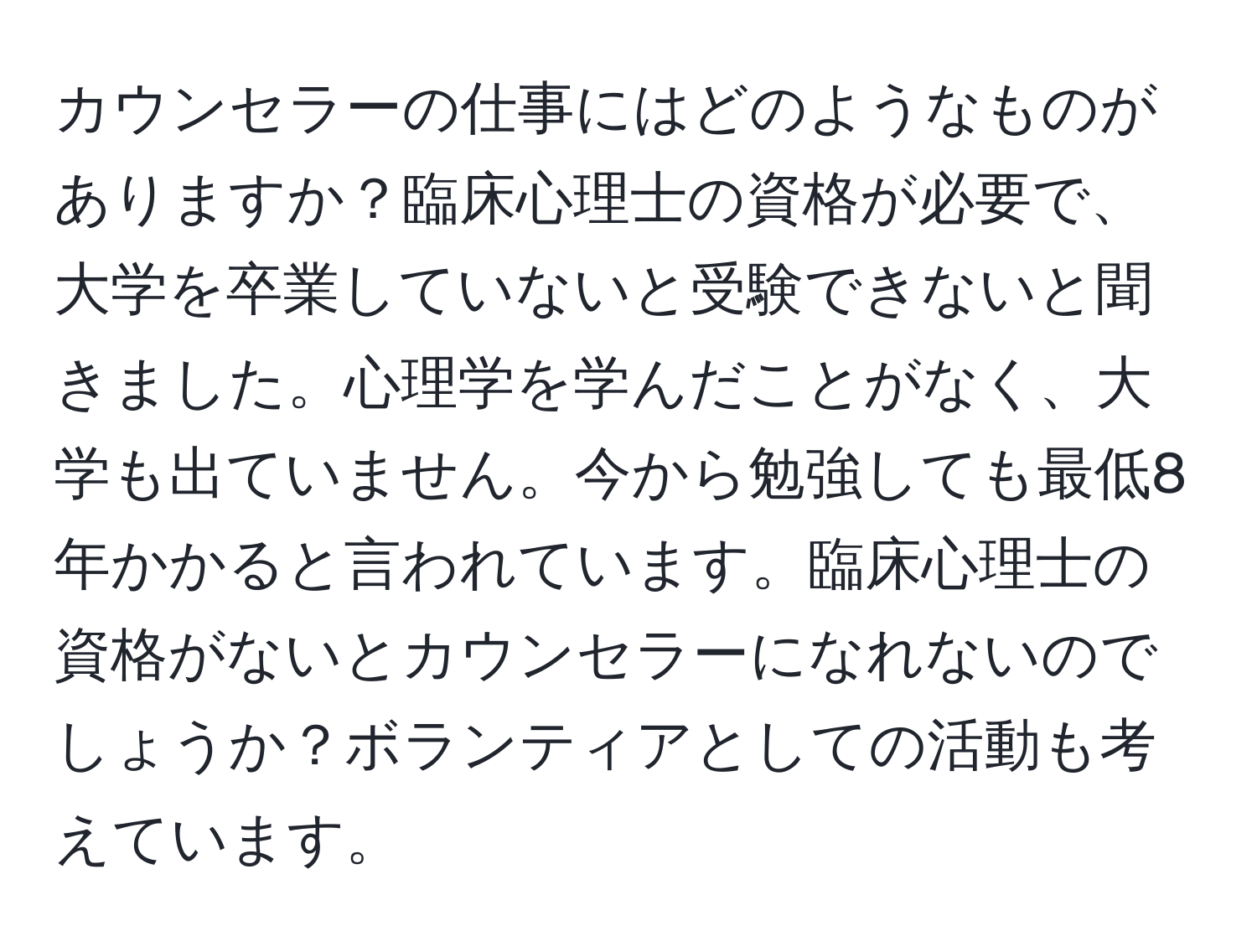 カウンセラーの仕事にはどのようなものがありますか？臨床心理士の資格が必要で、大学を卒業していないと受験できないと聞きました。心理学を学んだことがなく、大学も出ていません。今から勉強しても最低8年かかると言われています。臨床心理士の資格がないとカウンセラーになれないのでしょうか？ボランティアとしての活動も考えています。