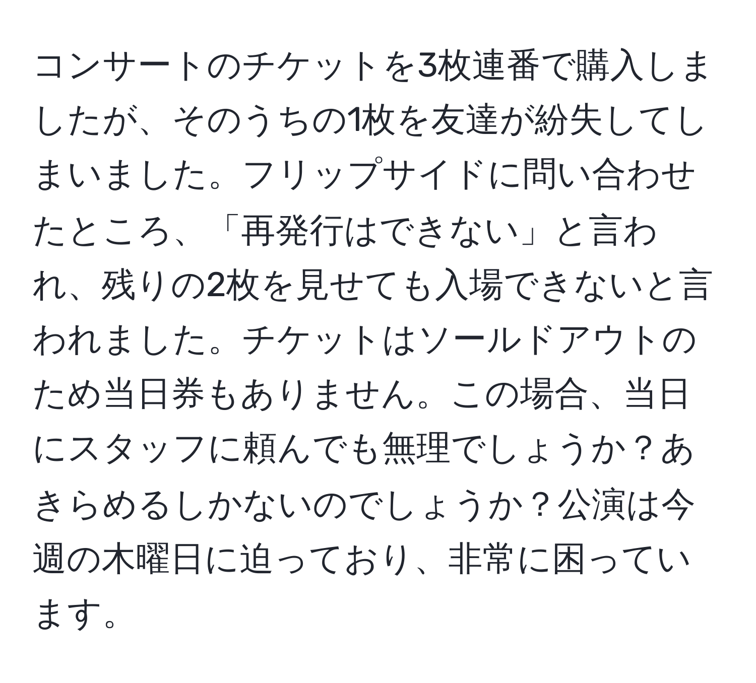 コンサートのチケットを3枚連番で購入しましたが、そのうちの1枚を友達が紛失してしまいました。フリップサイドに問い合わせたところ、「再発行はできない」と言われ、残りの2枚を見せても入場できないと言われました。チケットはソールドアウトのため当日券もありません。この場合、当日にスタッフに頼んでも無理でしょうか？あきらめるしかないのでしょうか？公演は今週の木曜日に迫っており、非常に困っています。