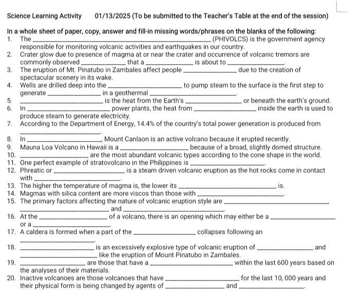 Science Learning Activity 01/13/2025 (To be submitted to the Teacher's Table at the end of the session)
In a whole sheet of paper, copy, answer and fill-in missing words/phrases on the blanks of the following:
1. The _(PHIVOLCS) is the government agency
responsible for monitoring volcanic activities and earthquakes in our country.
2. Crater glow due to presence of magma at or near the crater and occurrence of volcanic tremors are
commonly observed_ that a_ is about to_
3. The eruption of Mt. Pinatubo in Zambales affect people_ due to the creation of
spectacular scenery in its wake.
4. Wells are drilled deep into the _to pump steam to the surface is the first step to
generate_ in a geothermal_
5. _is the heat from the Earth's _or beneath the earth's ground.
6. In _power plants, the heat from _inside the earth is used to
produce steam to generate electricity.
7. According to the Department of Energy, 14.4% of the country's total power generation is produced from
_
8. In _, Mount Canlaon is an active volcano because it erupted recently.
9. Mauna Loa Volcano in Hawaii is a _because of a broad, slightly domed structure.
10. _are the most abundant volcanic types according to the cone shape in the world.
11. One perfect example of stratovolcano in the Philippines is_
12. Phreatic or _is a steam driven volcanic eruption as the hot rocks come in contact
with_
13. The higher the temperature of magma is, the lower its _is.
14. Magmas with silica content are more viscos than those with_
  
15. The primary factors affecting the nature of volcanic eruption style are_
_and_
16. At the _of a volcano, there is an opening which may either be a_
or a_
17. A caldera is formed when a part of the _collapses following an
_
18. _is an excessively explosive type of volcanic eruption of _and
_like the eruption of Mount Pinatubo in Zambales.
19. _are those that have a _within the last 600 years based on
the analyses of their materials.
20. Inactive volcanoes are those volcanoes that have _for the last 10, 000 years and
their physical form is being changed by agents of _and_