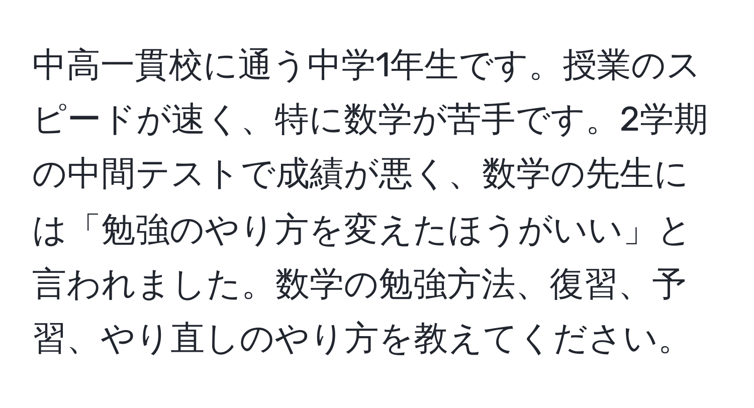 中高一貫校に通う中学1年生です。授業のスピードが速く、特に数学が苦手です。2学期の中間テストで成績が悪く、数学の先生には「勉強のやり方を変えたほうがいい」と言われました。数学の勉強方法、復習、予習、やり直しのやり方を教えてください。