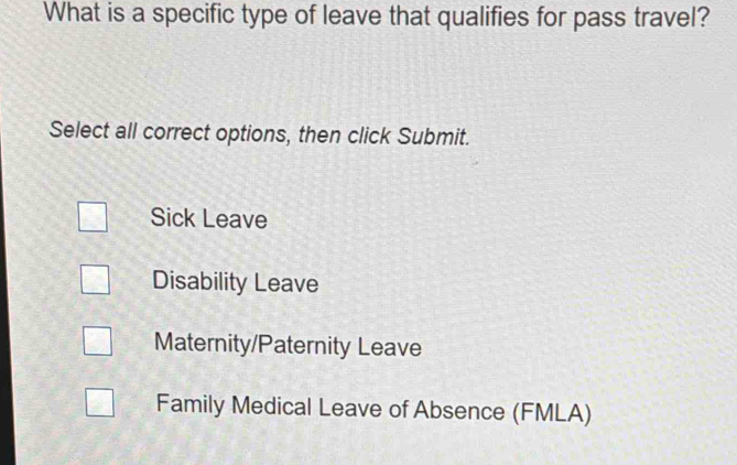 What is a specific type of leave that qualifies for pass travel?
Select all correct options, then click Submit.
Sick Leave
Disability Leave
Maternity/Paternity Leave
Family Medical Leave of Absence (FMLA)