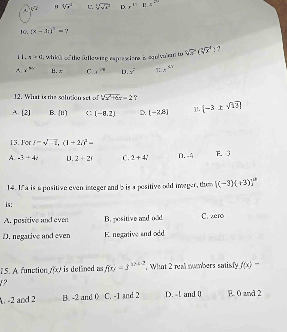 A. sqrt[3](x) B. sqrt[6x^(2 C. sqrt 3](sqrt x))^2 D. x^(1/3) E. x^(2/3)
10. (x-3i)^3= ?
11. x>0 , which of the following expressions is equivalent to sqrt [6]x^(4(sqrt [3]x^4) ?
A. x^8/9) B. x C. x^(9/8) D. x^2 E. x^(9/4)
12. What is the solution set of sqrt[4](x^2+6x)=2 ?
A. (2) B. (8) C. (-8,2) D. (-2,8) E.  -3± sqrt(13)
13. For i=sqrt(-1),(1+2i)^2=
A. -3+4i B. 2+2i C. 2+4i D. -4 E. -3
14. If a is a positive even integer and b is a positive odd integer, then [(-3)(+3)]^ab
is:
A. positive and even B. positive and odd
C. zero
D. negative and even E. negative and odd
15. A function f(x) is defined as f(x)=3^(x2-x-2). What 2 real numbers satisfy f(x)=
1?
A. -2 and 2 B. -2 and 0 C. -1 and 2 D. -1 and 0 E. 0 and 2