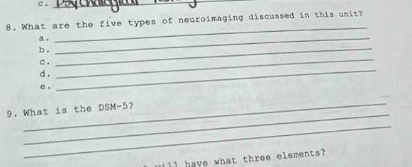 ._ 
_ 
8. What are the five types of neuroimaging discussed in this unit? 
a ._ 
b ._ 
c . 
d . 
_ 
e. 
_ 
_ 
_ 
9. What is the DSM-5 ? 
_ 
ill have what three elements?