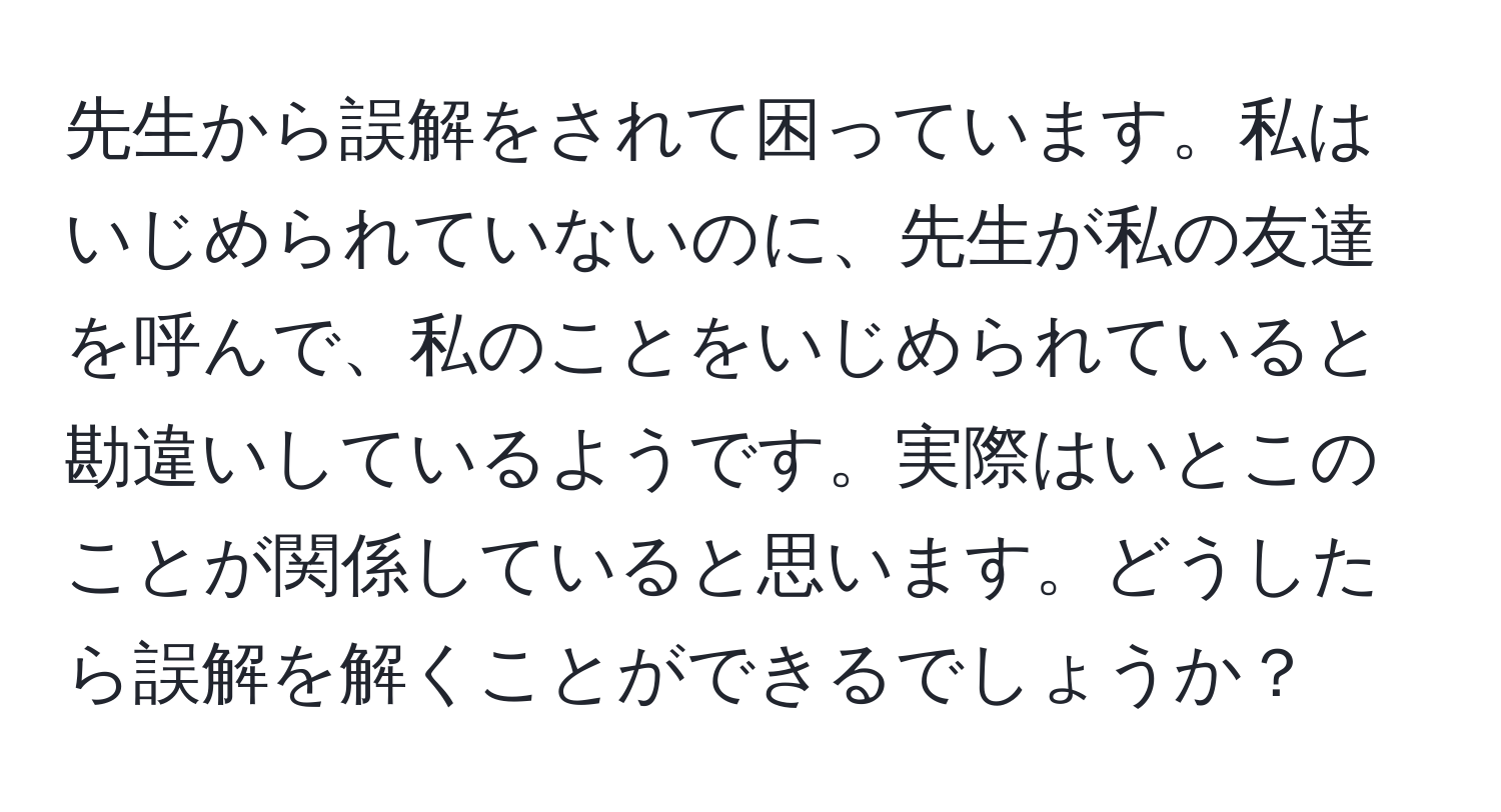 先生から誤解をされて困っています。私はいじめられていないのに、先生が私の友達を呼んで、私のことをいじめられていると勘違いしているようです。実際はいとこのことが関係していると思います。どうしたら誤解を解くことができるでしょうか？