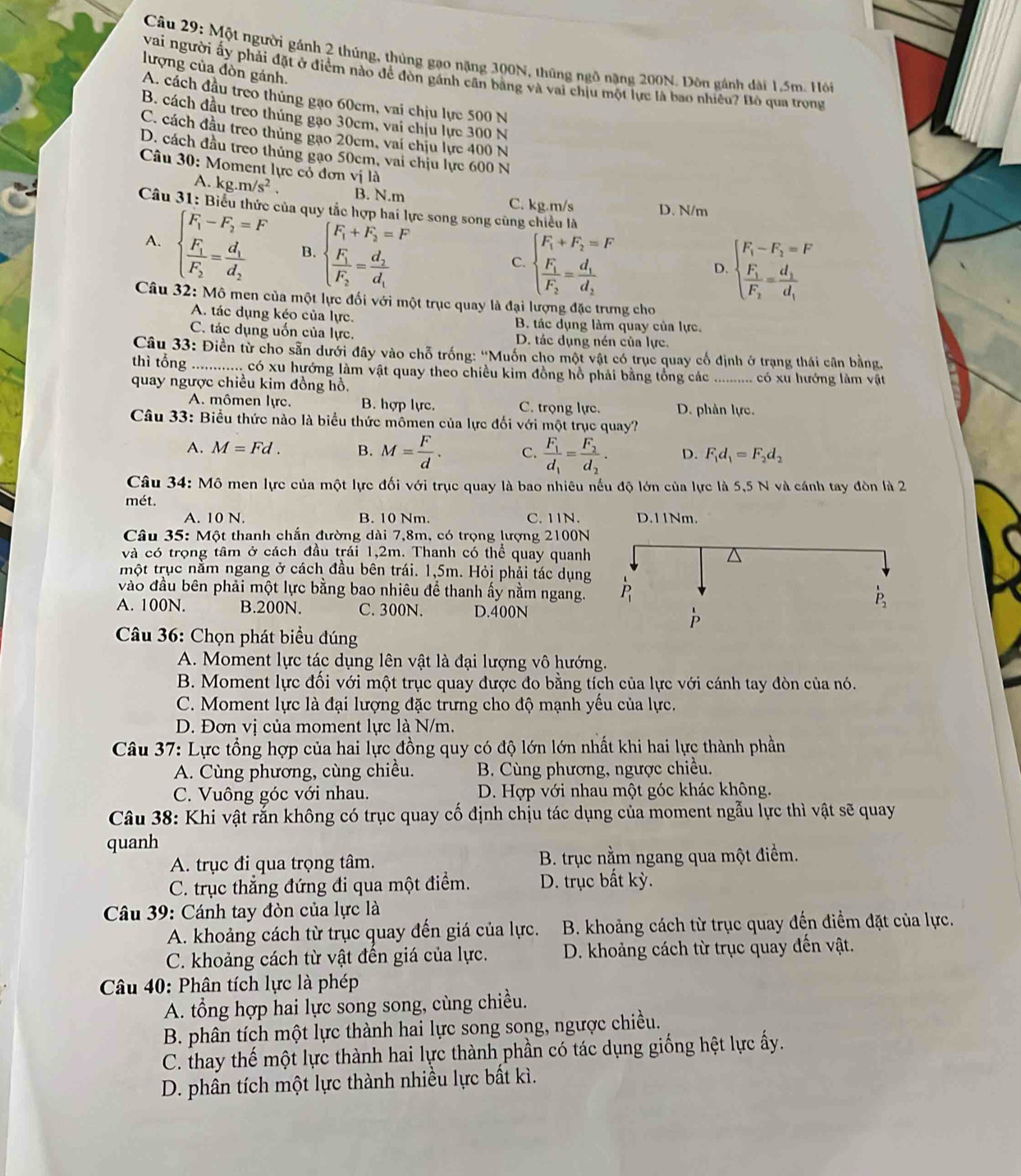 Một người gánh 2 thúng, thủng gạo nặng 300N, thũng ngô nặng 200N. Đôn gánh dài 1.5m. Hỏi
lượng của đòn gánh.
vai người ấy phải đặt ở điểm nào để đòn gánh cần bằng và vai chịu một lực là bao nhiêu? Bỏ qua trọng
A. cách đầu treo thủng gạo 60cm, vai chịu lực 500 N
B. cách đầu treo thúng gạo 30cm, vai chịu lực 300 N
C. cách đầu treo thủng gạo 20cm, vai chịu lực 400 N
D. cách đầu treo thủng gạo 50cm, vai chịu lực 600 N
Câu 30: Moment lực cỏ đơn vị là
A. kg.m/s^2. B. N.m C. kg.m/s D. N/m
Câu 31: Biểu thức của quy tắc h re song song cũng chiều là
A. beginarrayl F_1-F_2=F frac F_1F_2=frac d_1d_2endarray. B. beginarrayl F_1+F_2=F frac F_1F_2=frac d_2d_1endarray.
C. beginarrayl F_1+F_2=F frac F_1F_2=frac d_1d_2endarray. beginarrayl F_1-F_2=F frac F_1F_2=frac d_1d_1endarray.
D.
Câu 32: Mô men của một lực đối với một trục quay là đại lượng đặc trưng cho
A. tác dụng kéo của lực. B. tác dụng làm quay của lực.
C. tác dụng uốn của lực. D. tác dụng nén của lực.
Câu 33: Điền từ cho sẵn dưới đây vào chỗ trống: ''Muốn cho một vật có trục quay cổ định ở trạng thái cân bằng.
thì tổng ............ có xu hướng làm vật quay theo chiều kim đồng hồ phải bằng tổng các
quay ngược chiều kim đồng hồ. ........... có xu hướng làm vật
A. mômen lực. B. hợp lực. C. trọng lực. D. phản lực.
Câu 33: Biểu thức nào là biểu thức mômen của lực đối với một trục quay?
A. M=Fd. B. M= F/d . C. frac F_1d_1=frac F_2d_2. D. F_1d_1=F_2d_2
Câu 34: Mô men lực của một lực đối với trục quay là bao nhiêu nếu độ lớn của lực là 5,5 N và cánh tay đòn là 2
mét.
A. 10 N. B. 10 Nm. C. 11N.
Câu 35:M6 t thanh chắn đường dài 7,8m, có trọng lượng 2100N
và có trọng tâm ở cách đầu trái 1,2m. Thanh có thể quay quanh
một trục nằm ngang ở cách đầu bên trái. 1,5m. Hỏi phải tác dụng
vào đầu bên phải một lực bằng bao nhiêu để thanh ấy nằm ngang.
A. 100N. B.200N. C. 300N. D.400N
Câu 36: Chọn phát biểu đúng
A. Moment lực tác dụng lên vật là đại lượng vô hướng.
B. Moment lực đối với một trục quay được đo bằng tích của lực với cánh tay đòn của nó.
C. Moment lực là đại lượng đặc trưng cho độ mạnh yếu của lực.
D. Đơn vị của moment lực là N/m.
Câu 37: Lực tổng hợp của hai lực đồng quy có độ lớn lớn nhất khi hai lực thành phần
A. Cùng phương, cùng chiều. B. Cùng phương, ngược chiều.
C. Vuông góc với nhau. D. Hợp với nhau một góc khác không.
Câu 38: Khi vật rắn không có trục quay cố định chịu tác dụng của moment ngẫu lực thì vật sẽ quay
quanh
A. trục đi qua trọng tâm.  B. trục nằm ngang qua một điểm.
C. trục thẳng đứng đi qua một điểm. D. trục bất kỳ.
* Câu 39: Cánh tay đòn của lực là
A. khoảng cách từ trục quay đến giá của lực.  B. khoảng cách từ trục quay đến điểm đặt của lực.
C. khoảng cách từ vật đến giá của lực. D. khoảng cách từ trục quay đến vật.
Câu 40: Phân tích lực là phép
A. tổng hợp hai lực song song, cùng chiều.
B. phân tích một lực thành hai lực song song, ngược chiều.
C. thay thế một lực thành hai lực thành phần có tác dụng giống hệt lực ấy.
D. phân tích một lực thành nhiều lực bất kì.