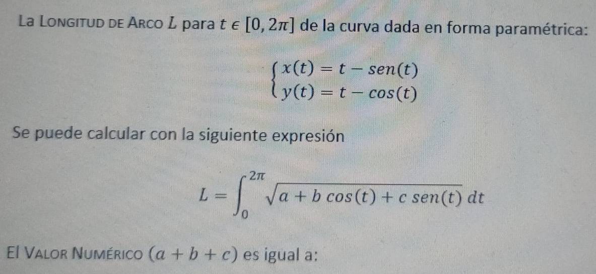 La Longitud de Arco L para t∈ [0,2π ] de la curva dada en forma paramétrica:
beginarrayl x(t)=t-sen(t) y(t)=t-cos (t)endarray.
Se puede calcular con la siguiente expresión
L=∈t _0^((2π)sqrt a+bcos (t)+csen (t))dt
El Valor Numérico (a+b+c) es igual a: