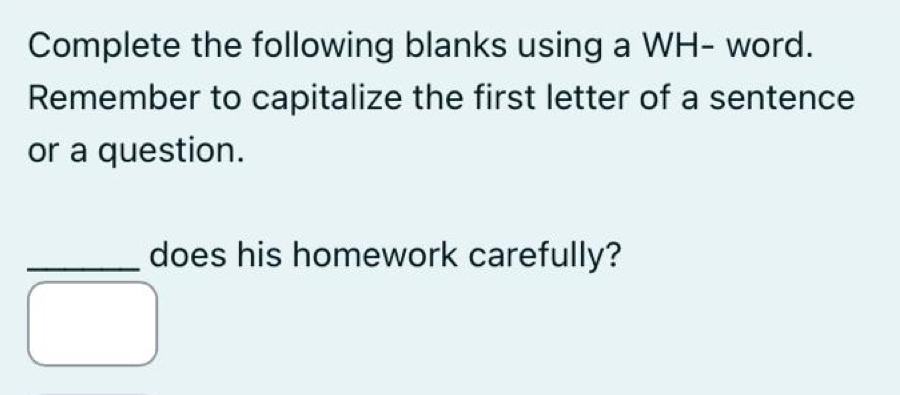 Complete the following blanks using a WH- word. 
Remember to capitalize the first letter of a sentence 
or a question. 
_does his homework carefully?