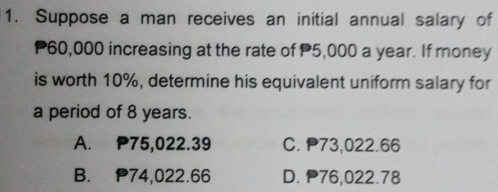 Suppose a man receives an initial annual salary of
P60,000 increasing at the rate of P5,000 a year. If money
is worth 10%, determine his equivalent uniform salary for
a period of 8 years.
A. P75,022.39 C. P73,022.66
B. P74,022.66 D. P76,022.78