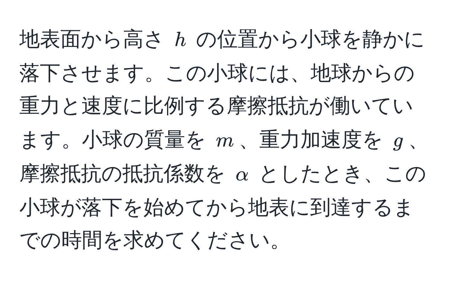 地表面から高さ $h$ の位置から小球を静かに落下させます。この小球には、地球からの重力と速度に比例する摩擦抵抗が働いています。小球の質量を $m$、重力加速度を $g$、摩擦抵抗の抵抗係数を $alpha$ としたとき、この小球が落下を始めてから地表に到達するまでの時間を求めてください。