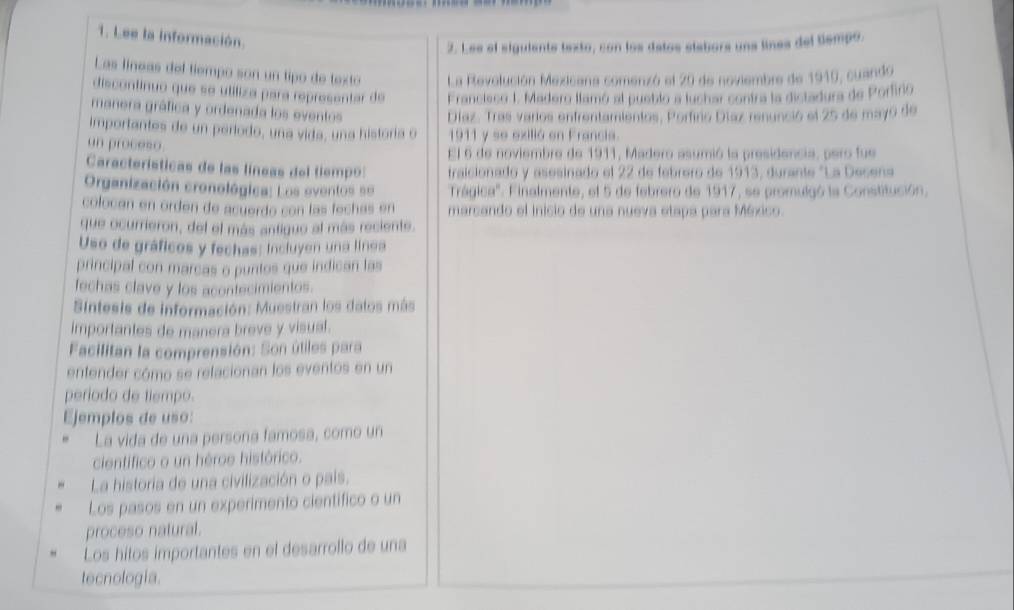 Lee la información.
2. Lee el siguiente texto, con los datos siabors una lines del tiempo.
Las líneas del tiempo son un tipo de texto La Revolución Mexicana comenzó el 20 de noviembre de 1919, cuando
discontinuo que se utiliza para representar de Francieco I, Madero llamó al pueblo a luchar contra la distadura de Porfiño
manera gráfica y ordenada los eventos
Díaz. Tras varios enfrentamientos, Porfino Díaz renunció el 25 de mayó de
importantes de un período, una vida, una historia o 1911 y se exilió en Francia.
un proceso
El 6 de noviembre de 1911, Madero asumió la presidencia, pero fue
Características de las líneas del tiempo: traicionado y asesinado el 22 de febrero de 1913, durante "La Desena
Organización cronológica: Los eventos se Trágica''. Finalmente, el 5 de febrero de 1917, se promulgó la Constitución.
colocán en orden de acuerdo con las fechas en marcando el inicio de una nueva etapa para México.
que ocurrieron, del el más antiguo al más reciente.
Uso de gráficos y fechas: incluyen una línea
principal con marcas o puntos que indican las
fechas clave y los acontecimientos.
Sintesis de información: Muestran los datos más
importantes de manera breve y visual.
Facilitan la comprensión: Son útiles para
entender cómo se retacionan los eventos en un
período de tiempo.
Ejemplos de uso:
La vida de una persona famosa, como un
cientifico o un héroe histórico.
La historia de una civilización o pais.
Los pasos en un experimento cientifico o un
proceso natural.
Los hitos importantes en el desarrollo de una
tecnologia.