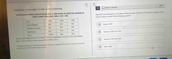 through 15 refer to the following. 13 Mark for Review
APPROXIMATE POPULATION OF MALES AGE 12 AND OLDER ON SELECTED MANORS IN llased on the infornation in the table, the Bltack Death outbreak of the bubonic plsgue struck
ESSEX COUNTY, ENGLAND, CIRCA 1320-1450
Essex County in which of the following periods?
Beffare 1320
Between 1320 and 1350
Bsuros Dsta adapted from L. I. Po
Ages'' The Enonomio History Heview 38 4 (1995): 522-3. Between 1350 and 1400
The data is hased on manonal population surveys ordered by the earls of Essex and on the
court reconds of the earls' manor courts.
D After 1400
