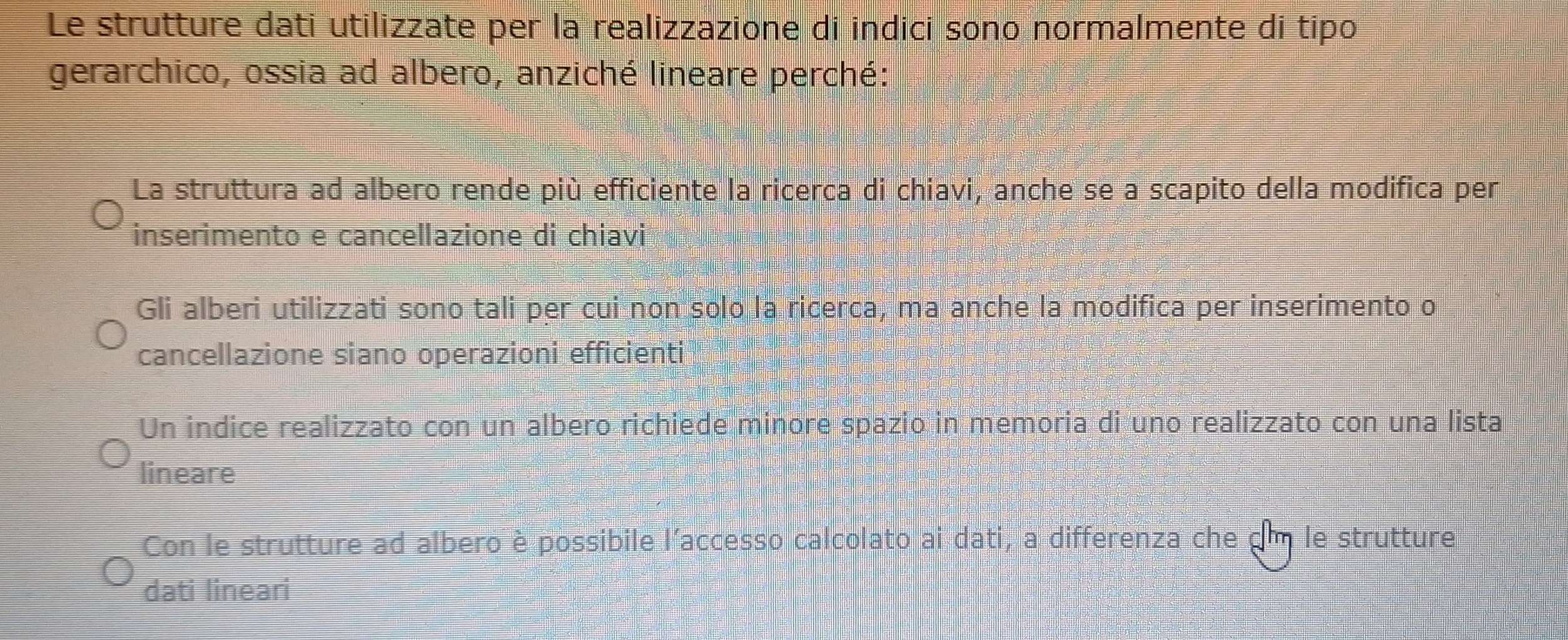 Le strutture dati utilizzate per la realizzazione di indici sono normalmente di tipo
gerarchico, ossia ad albero, anziché lineare perché:
La struttura ad albero rende più efficiente la ricerca di chiavi, anche se a scapito della modifica per
inserimento e cancellazione di chiavi
Gli alberi utilizzati sono tali per cui non solo la ricerca, ma anche la modifica per inserimento o
cancellazione siano operazioni efficienti
Un indice realizzato con un albero richiede minore spazio in memoria di uno realizzato con una lista
lineare
Con le strutture ad albero è possibile l'accesso calcolato ai dati, a differenza che dm le strutture
dati lineari