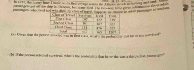 Date 
1. In 1912, the luxury liner Titanic on its first voyage across the Atlantic struck an iceberg and sank. Nou 
passengers got off the ship in lifeboats, but many died. The two-way table gives information about adult 
passengers who lived and who died, by cln adult passenger at random 
(a) Given that the peelected was in first class, what’s the probability that he or she survived? 
(b) If the person selected survived, what’s the probability that he or she was a third-class passenger?