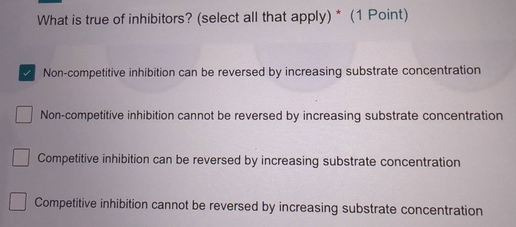 What is true of inhibitors? (select all that apply) * (1 Point)
Non-competitive inhibition can be reversed by increasing substrate concentration
Non-competitive inhibition cannot be reversed by increasing substrate concentration
Competitive inhibition can be reversed by increasing substrate concentration
Competitive inhibition cannot be reversed by increasing substrate concentration