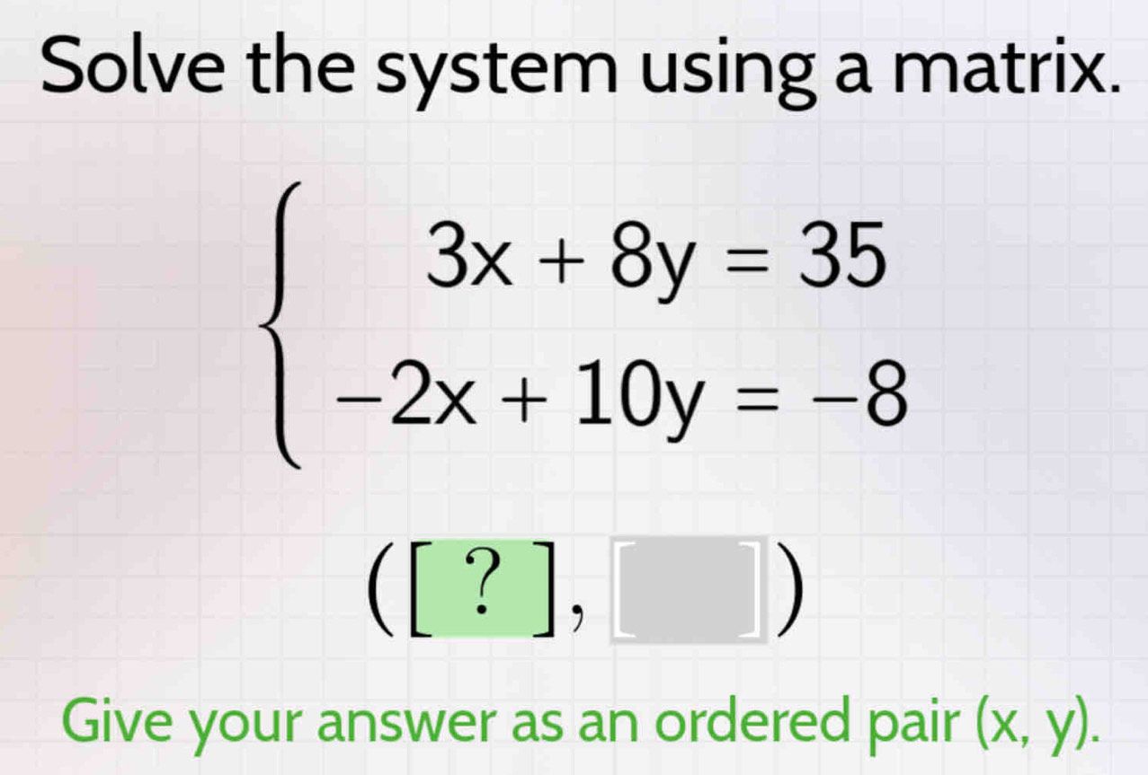 Solve the system using a matrix.
beginarrayl 3x+8y=35 -2x+10y=-8endarray.
([?],□ )
Give your answer as an ordered pair (x,y).