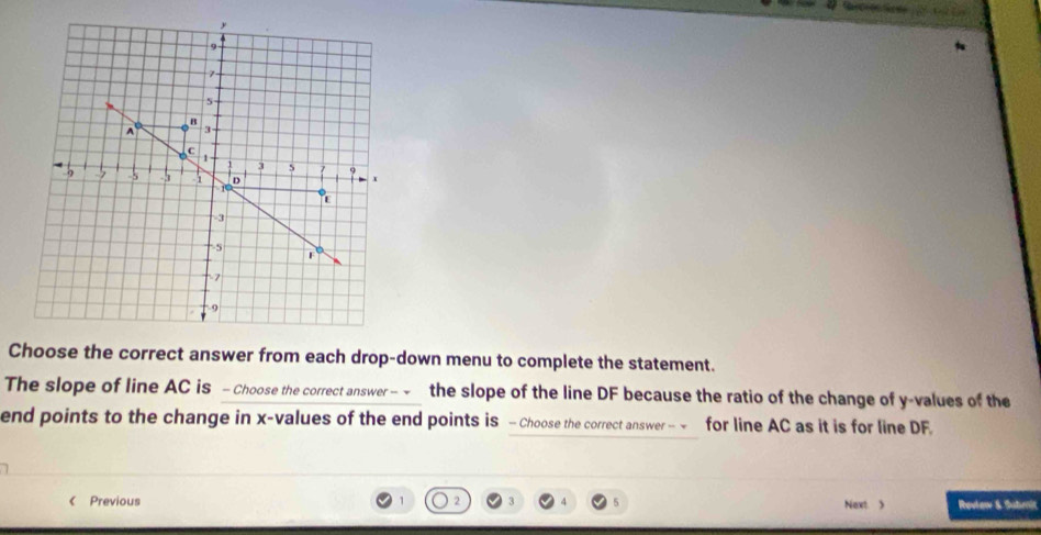 Choose the correct answer from each drop-down menu to complete the statement. 
The slope of line AC is - Choose the correct answer− the slope of the line DF because the ratio of the change of y -values of the 
end points to the change in x -values of the end points is - Choose the correct answer — ~ for line AC as it is for line DF. 
《 Previous 1 2 Next  Revlew & Submit