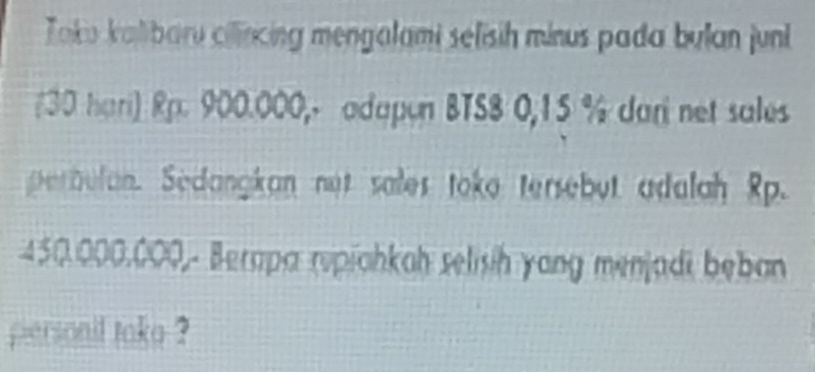 Toku kalibaru cilincing mengalami selisih minus pada bulan juni 
# 30 hari) Rp. 900.000,- adapon BTS8 0,15 % dari net sales 
perbulan. Sedangian not sales toke tersebut adalah Rp.
450.000.000,- Berapa rypiahkah selisih yang menjadi beban 
personil take ?