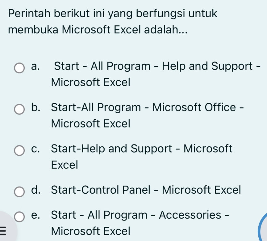 Perintah berikut ini yang berfungsi untuk
membuka Microsoft Excel adalah...
a. Start - All Program - Help and Support -
Microsoft Excel
b. Start-All Program - Microsoft Office -
Microsoft Excel
c. Start-Help and Support - Microsoft
Excel
d. Start-Control Panel - Microsoft Excel
e. Start - All Program - Accessories -
Microsoft Excel