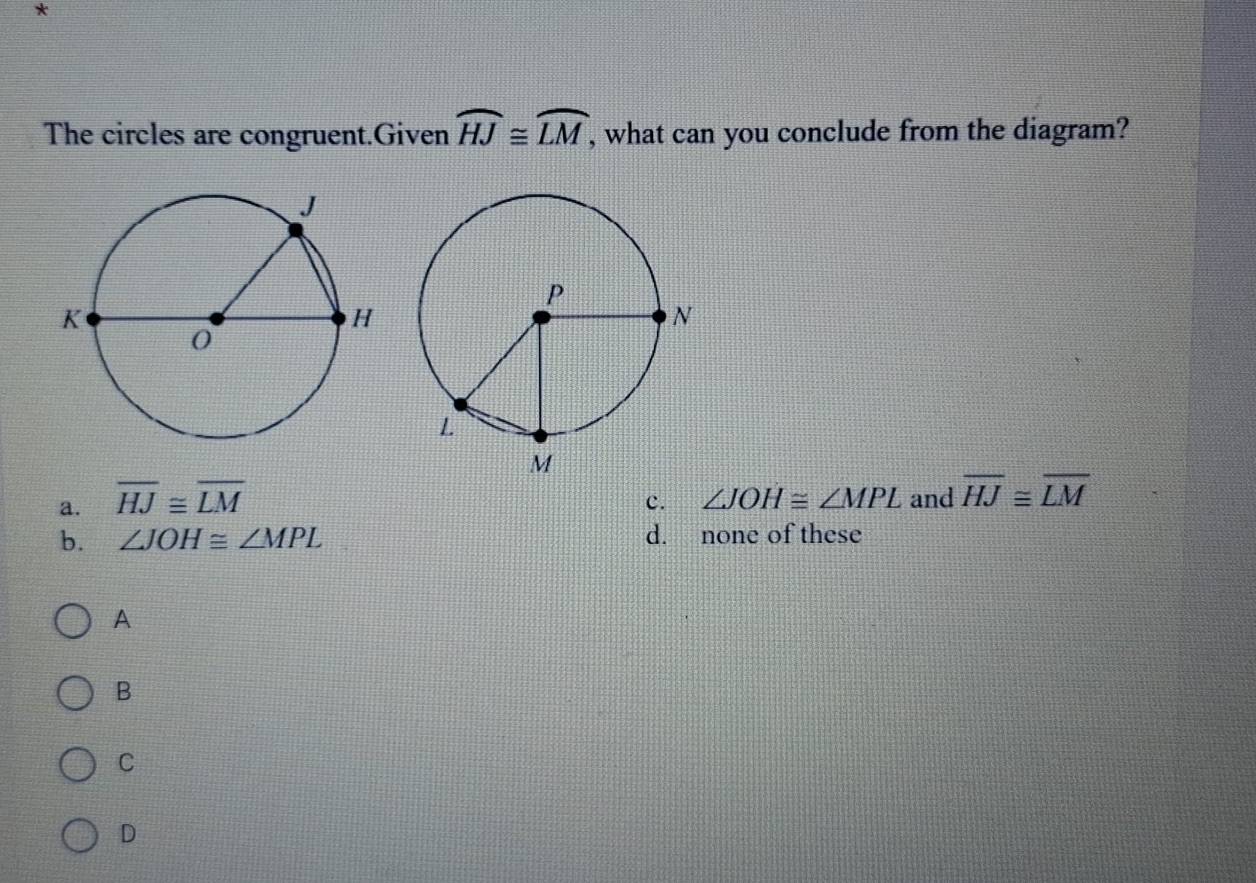 The circles are congruent.Given widehat HJ≌ widehat LM , what can you conclude from the diagram?
a. overline HJ≌ overline LM
c. ∠ JOH≌ ∠ MPL and overline HJ≌ overline LM
b. ∠ JOH≌ ∠ MPL d. none of these
A
B
C
D