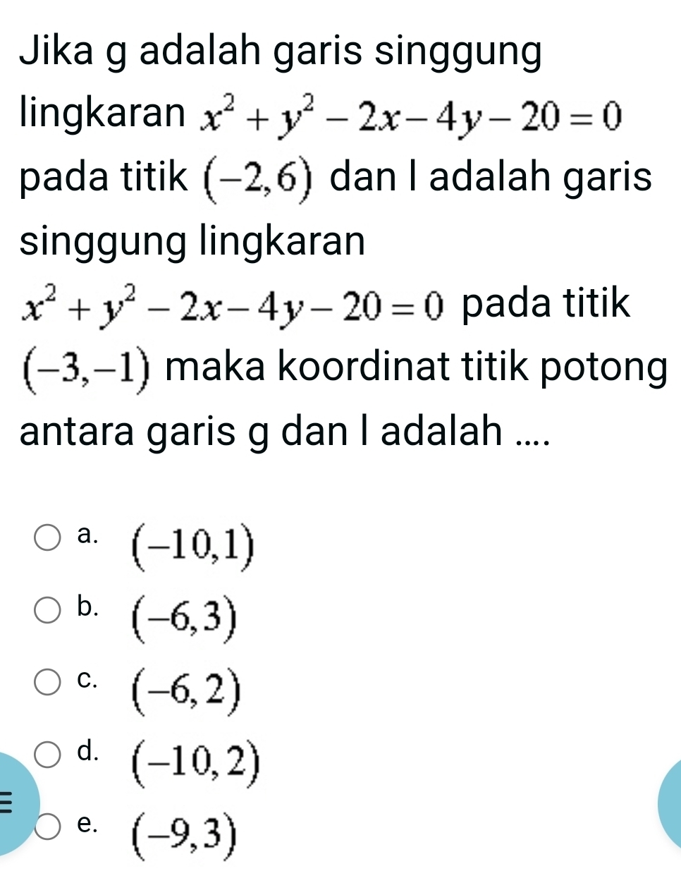 Jika g adalah garis singgung
lingkaran x^2+y^2-2x-4y-20=0
pada titik (-2,6) dan I adalah garis
singgung lingkaran
x^2+y^2-2x-4y-20=0 pada titik
(-3,-1) maka koordinat titik potong
antara garis g dan I adalah ....
a. (-10,1)
b. (-6,3)
C. (-6,2)
d. (-10,2)
e. (-9,3)