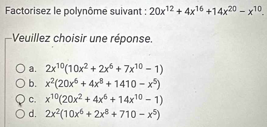 Factorisez le polynôme suivant : 20x^(12)+4x^(16)+14x^(20)-x^(10). 
Veuillez choisir une réponse.
a. 2x^(10)(10x^2+2x^6+7x^(10)-1)
b. x^2(20x^6+4x^8+1410-x^5)
C. x^(10)(20x^2+4x^6+14x^(10)-1)
d. 2x^2(10x^6+2x^8+710-x^5)