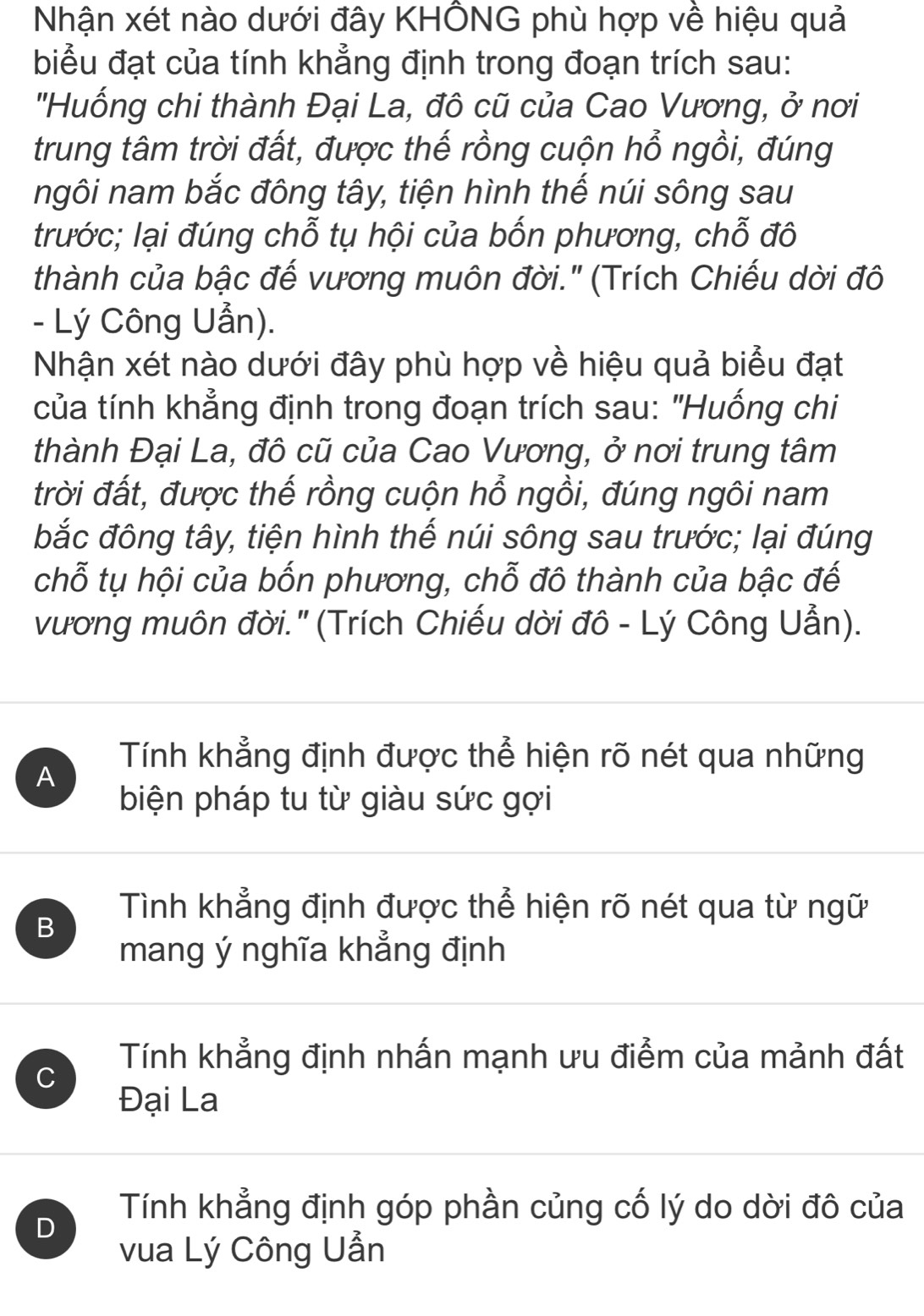 Nhận xét nào dưới đây KHÔNG phù hợp về hiệu quả
biểu đạt của tính khẳng định trong đoạn trích sau:
''Huống chi thành Đại La, đô cũ của Cao Vương, ở nơi
trung tâm trời đất, được thế rồng cuộn hổ ngồi, đúng
ngôi nam bắc đông tây, tiện hình thế núi sông sau
trước; lại đúng chỗ tụ hội của bốn phương, chỗ đô
thành của bậc đế vương muôn đời." (Trích Chiếu dời đô
- Lý Công Uẫn).
Nhận xét nào dưới đây phù hợp về hiệu quả biểu đạt
tcủa tính khẳng định trong đoạn trích sau: "Huống chi
thành Đại La, đô cũ của Cao Vương, ở nơi trung tâm
trời đất, được thế rồng cuộn hổ ngồi, đúng ngôi nam
bắc đông tây, tiện hình thế núi sông sau trước; lại đúng
chỗ tụ hội của bốn phương, chỗ đô thành của bậc đế
vương muôn đời.' (Trích Chiếu dời đô - Lý Công Uẫn).
A
Tính khẳng định được thể hiện rõ nét qua những
biện pháp tu từ giàu sức gợi
Tình khẳng định được thể hiện rõ nét qua từ ngữ
B
mang ý nghĩa khẳng định
C
Tính khẳng định nhấn mạnh ưu điểm của mảnh đất
Đại La
D
Tính khẳng định góp phần củng cố lý do dời đô của
vua Lý Công Uẫn