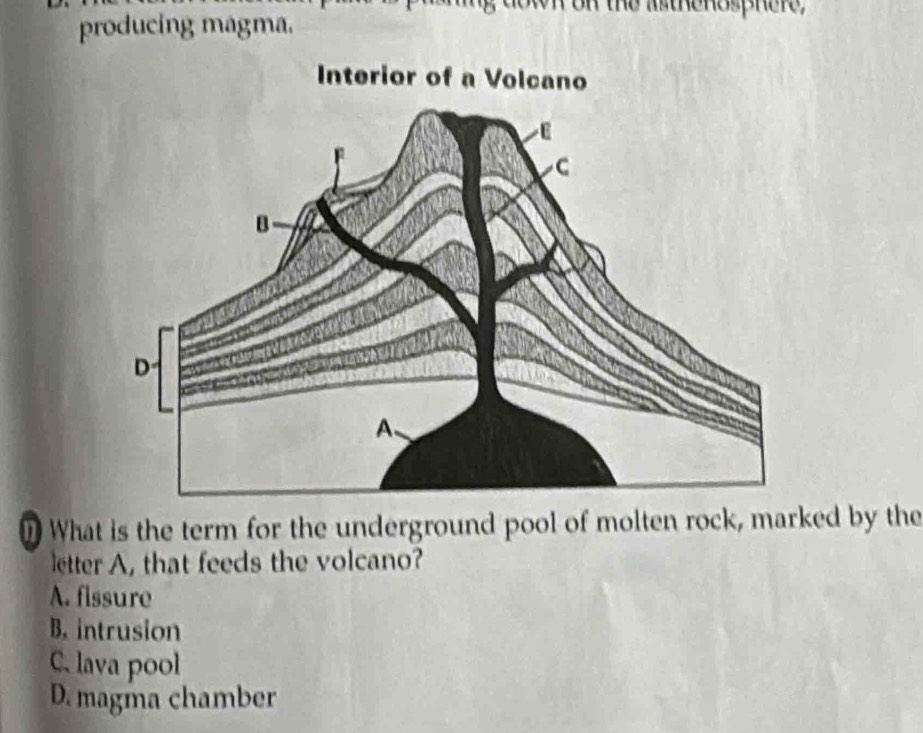 down on the asthenosphere
producing magma.
nWhat is the term for the underground pool of molten rock, marked by the
letter A, that feeds the volcano?
A. fissure
B. intrusion
C. lava pool
D. magma chamber